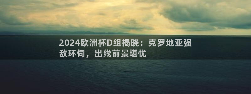 welcome欧洲杯开户|2024欧洲杯D组揭晓：克罗地亚强
敌环伺，出线前景堪忧